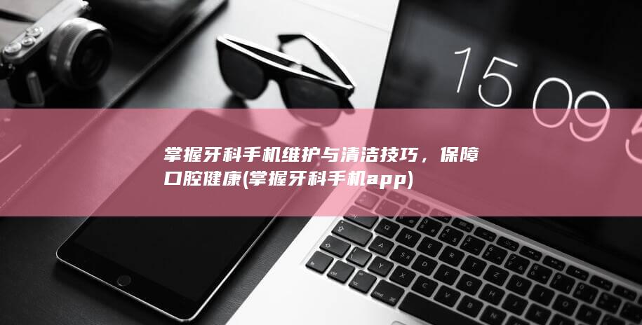 掌握牙科手机维护与清洁技巧，保障口腔健康 (掌握牙科手机app)