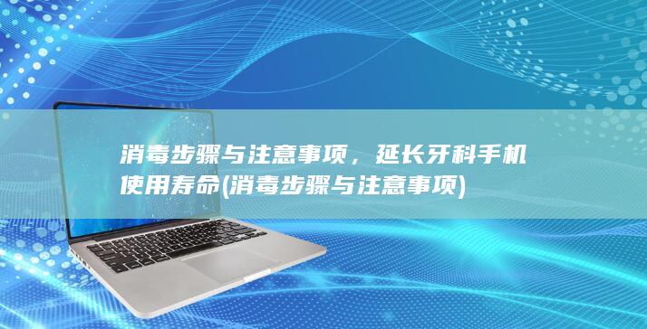 消毒步骤与注意事项，延长牙科手机使用寿命 (消毒步骤与注意事项)