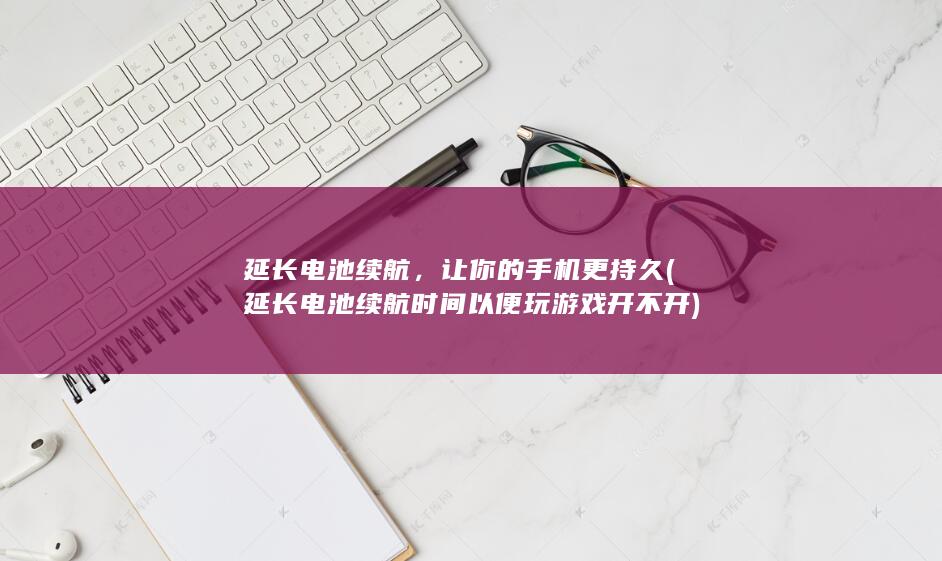 延长电池续航，让你的手机更持久 (延长电池续航时间以便玩游戏开不开)