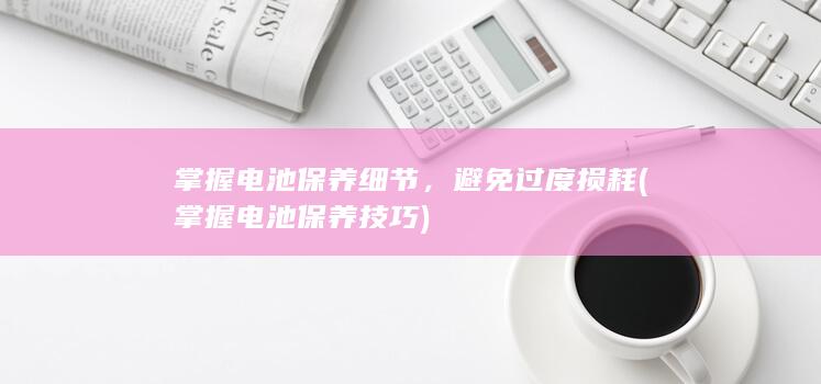 掌握电池保养细节，避免过度损耗 (掌握电池保养技巧)