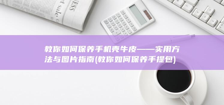 教你如何保养手机壳牛皮——实用方法与图片指南 (教你如何保养手提包)