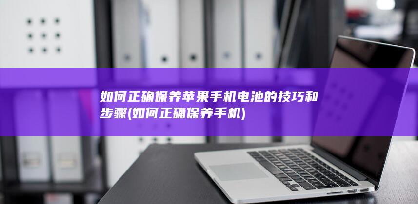 如何正确保养苹果手机电池的技巧和步骤 (如何正确保养手机)