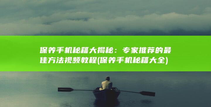 保养手机秘籍大揭秘：专家推荐的最佳方法视频教程 (保养手机秘籍大全)