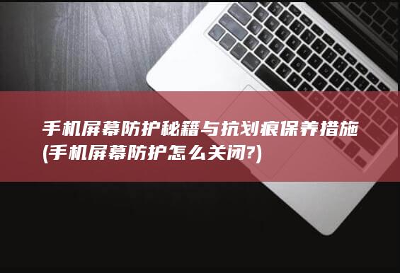 手机屏幕防护秘籍与抗划痕保养措施 (手机屏幕防护怎么关闭?)