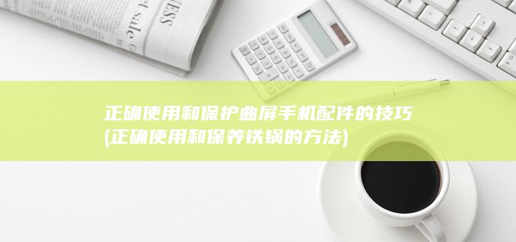 正确使用和保护曲屏手机配件的技巧 (正确使用和保养铁锅的方法)