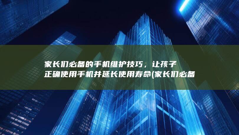 家长们必备的手机维护技巧，让孩子正确使用手机并延长使用寿命 (家长们必备的教育方法)