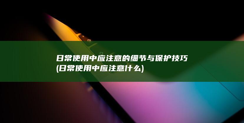 日常使用中应注意的细节与保护技巧 (日常使用中应注意什么)