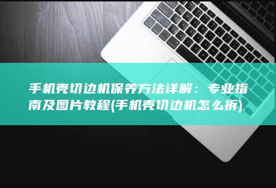 手机壳切边机保养方法详解：专业指南及图片教程 (手机壳切边机怎么拆)