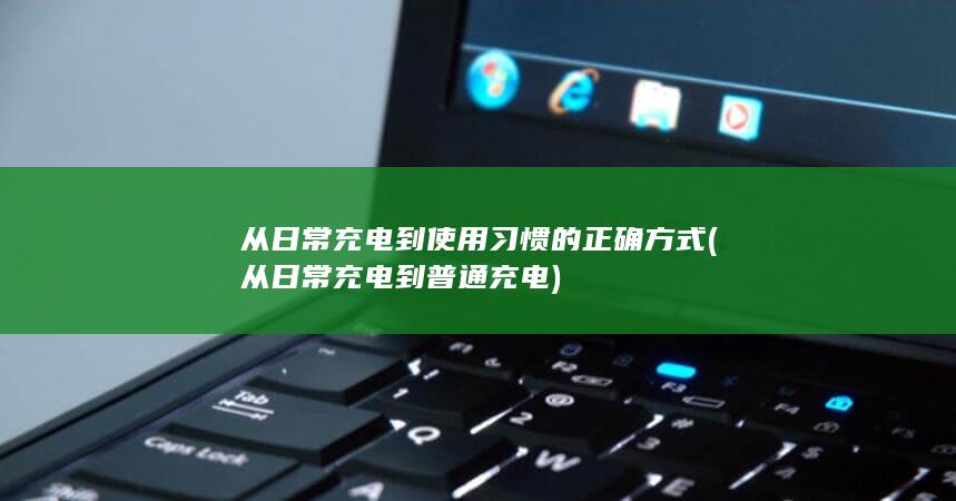 从日常充电到使用习惯的正确方式 (从日常充电到普通充电)