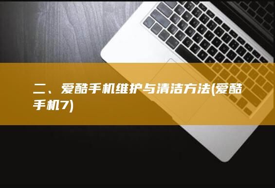 二、爱酷手机维护与清洁方法 (爱酷手机7)