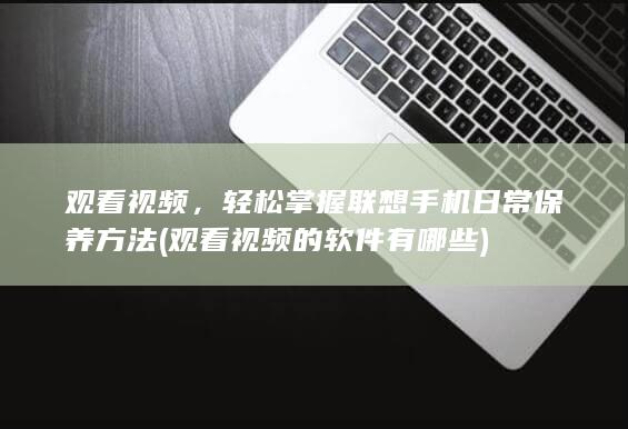 观看视频，轻松掌握联想手机日常保养方法 (观看视频的软件有哪些)