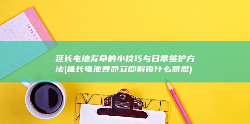 延长电池寿命的小技巧与日常维护方法 (延长电池寿命立即解锁什么意思)