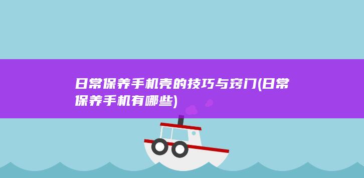 日常保养手机壳的技巧与窍门 (日常保养手机有哪些)