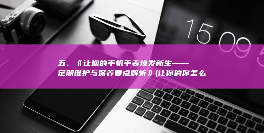 五、《让您的手机手表焕发新生——定期维护与保养要点解析》 (让你的你怎么写)