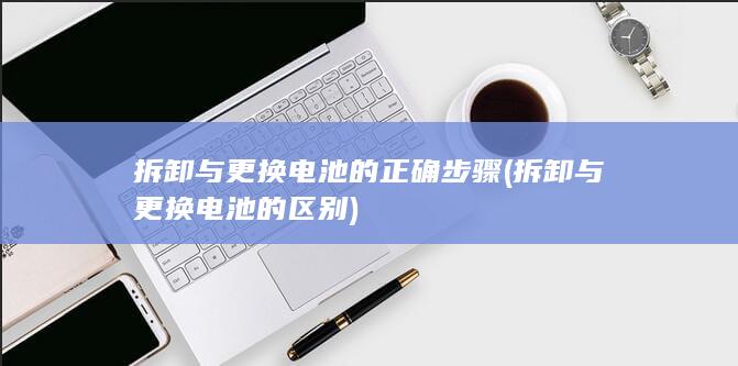 拆卸与更换电池的正确步骤 (拆卸与更换电池的区别)