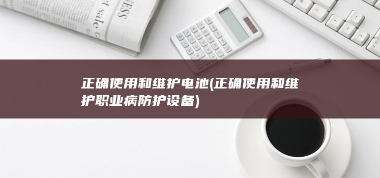 正确使用和维护电池 (正确使用和维护职业病防护设备)