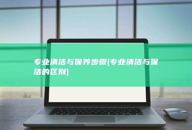 专业清洁与保养步骤 (专业清洁与保洁的区别)