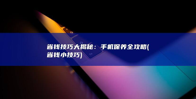 省钱技巧大揭秘：手机保养全攻略 (省钱小技巧)