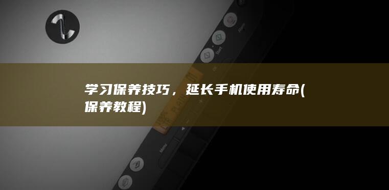 学习保养技巧，延长手机使用寿命 (保养教程)