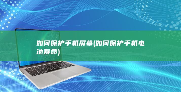 如何保护手机屏幕 (如何保护手机电池寿命)