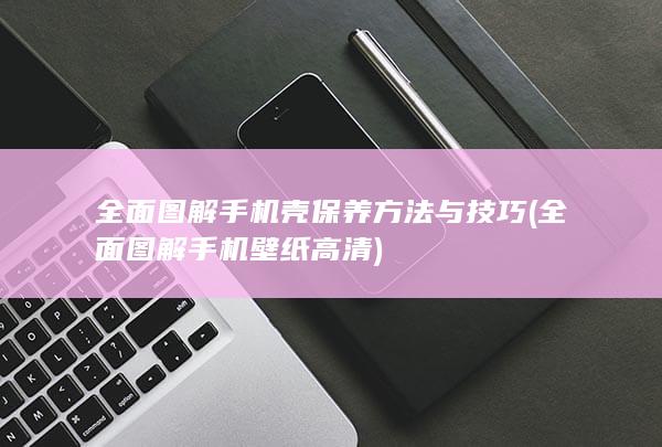 全面图解手机壳保养方法与技巧 (全面图解手机壁纸高清)