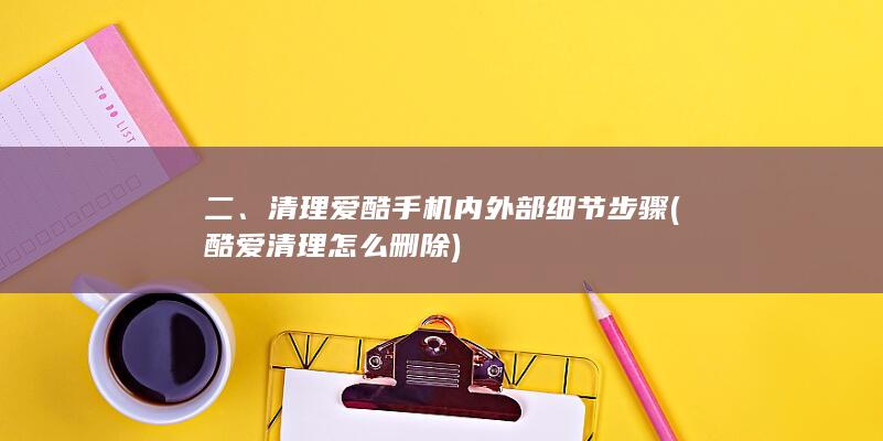 二、清理爱酷手机内外部细节步骤 (酷爱清理怎么删除)