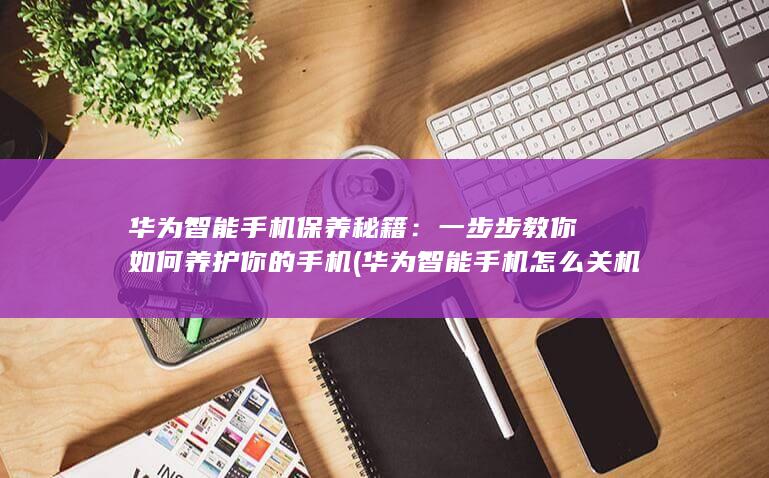 华为智能手机保养秘籍：一步步教你如何养护你的手机 (华为智能手机怎么关机)