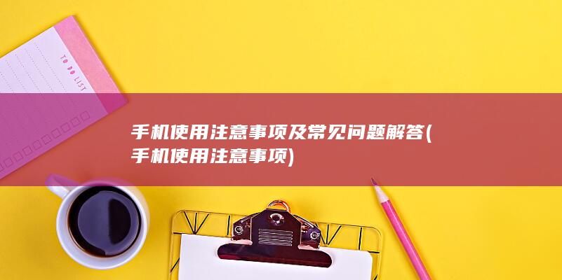 手机使用注意事项及常见问题解答 (手机使用注意事项)