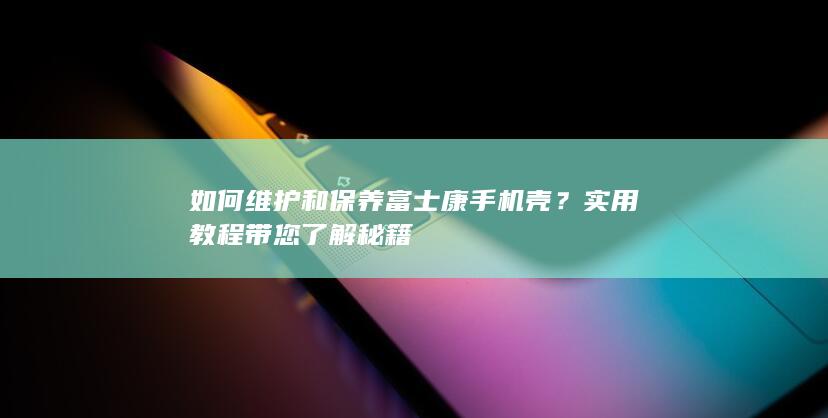 如何维护和保养富士康手机壳？实用教程带您了解秘籍