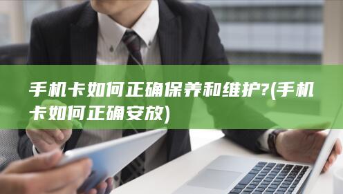 手机卡如何正确保养和维护? (手机卡如何正确安放)