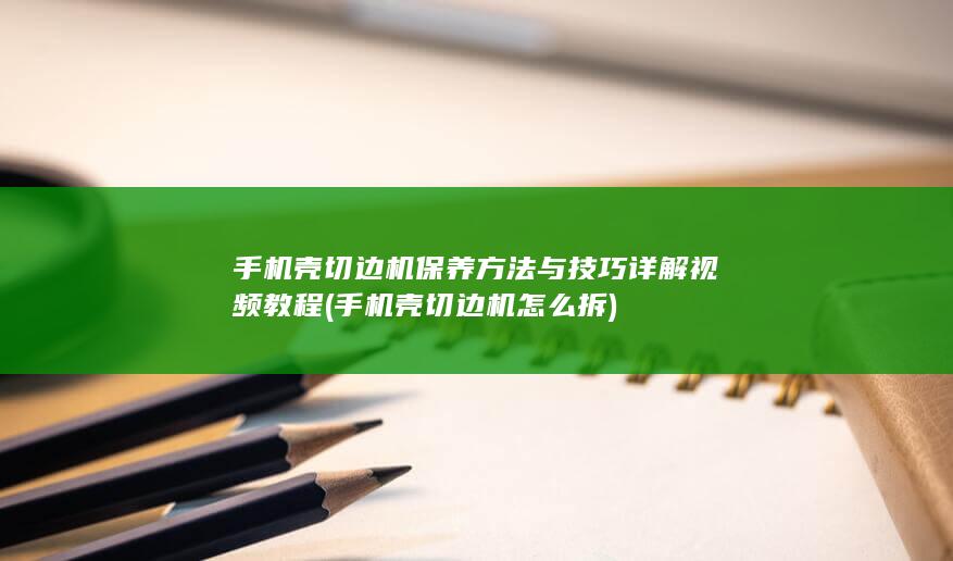 手机壳切边机保养方法与技巧详解视频教程 (手机壳切边机怎么拆)