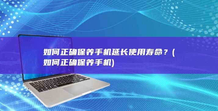 如何正确保养手机延长使用寿命？ (如何正确保养手机)