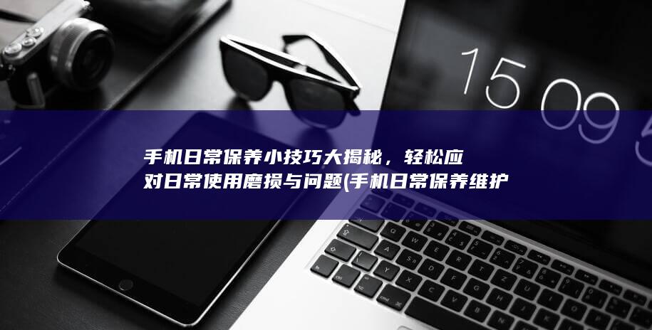 手机日常保养小技巧大揭秘，轻松应对日常使用磨损与问题 (手机日常保养维护技巧)