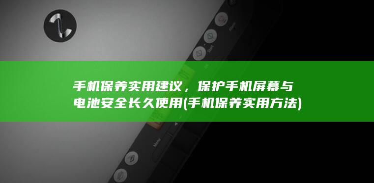 手机保养实用建议，保护手机屏幕与电池安全长久使用 (手机保养实用方法)