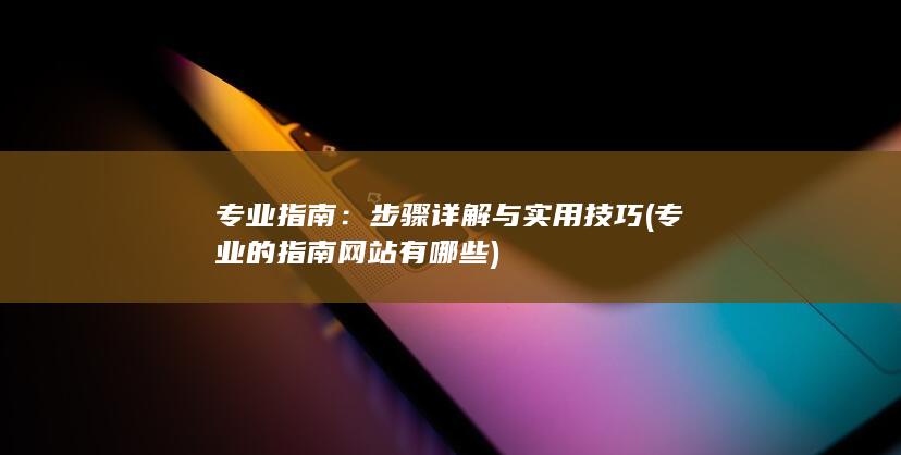 专业指南：步骤详解与实用技巧 (专业的指南网站有哪些)