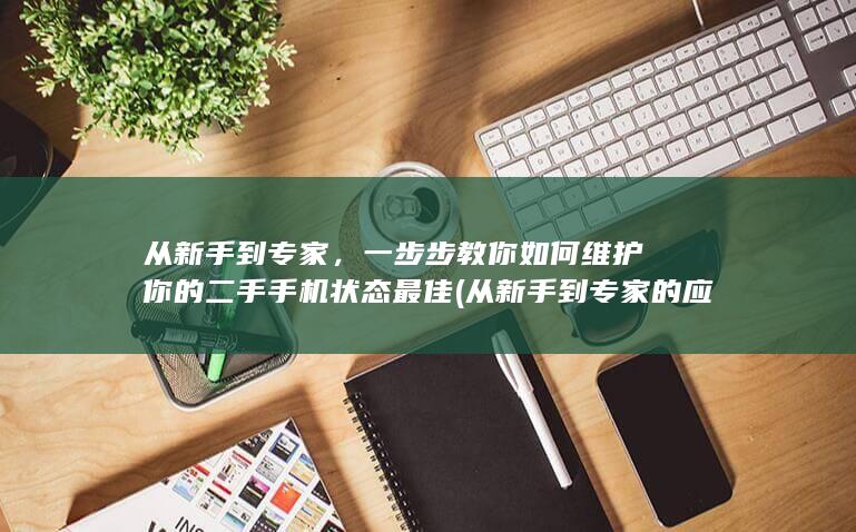 从新手到专家，一步步教你如何维护你的二手手机状态最佳 (从新手到专家的应对策略包括)