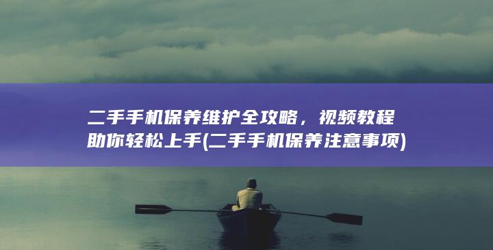 二手手机保养维护全攻略，视频教程助你轻松上手 (二手手机保养注意事项)