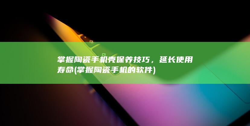 掌握陶瓷手机壳保养技巧，延长使用寿命 (掌握陶瓷手机的软件)