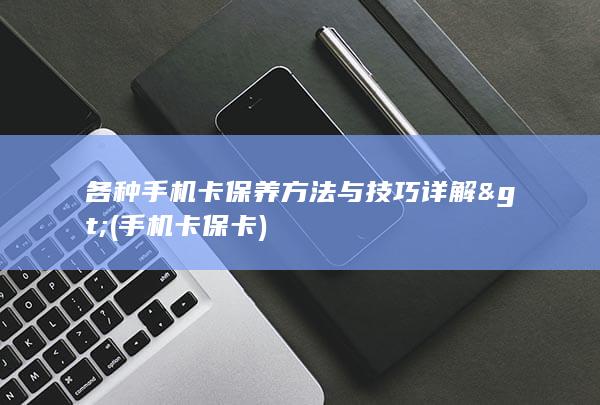 各种手机卡保养方法与技巧详解> (手机卡保卡)