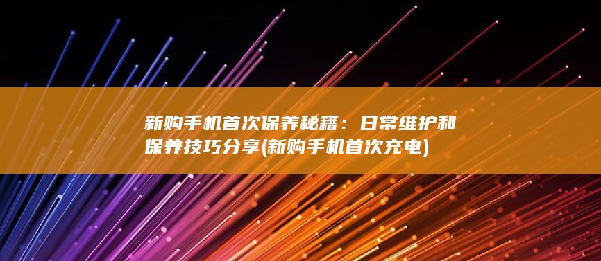 新购手机首次保养秘籍：日常维护和保养技巧分享 (新购手机首次充电)