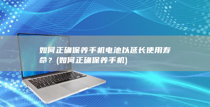 如何正确保养手机电池以延长使用寿命？ (如何正确保养手机)