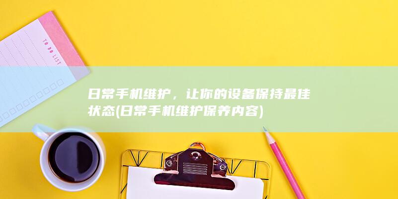 日常手机维护，让你的设备保持最佳状态 (日常手机维护保养内容)