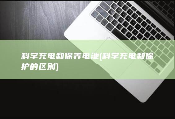 科学充电和保养电池 (科学充电和保护的区别)