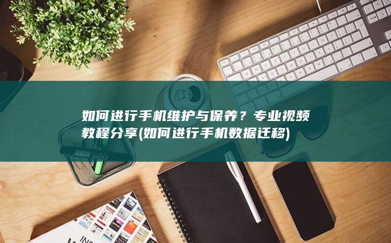 如何进行手机维护与保养？专业视频教程分享 (如何进行手机数据迁移)