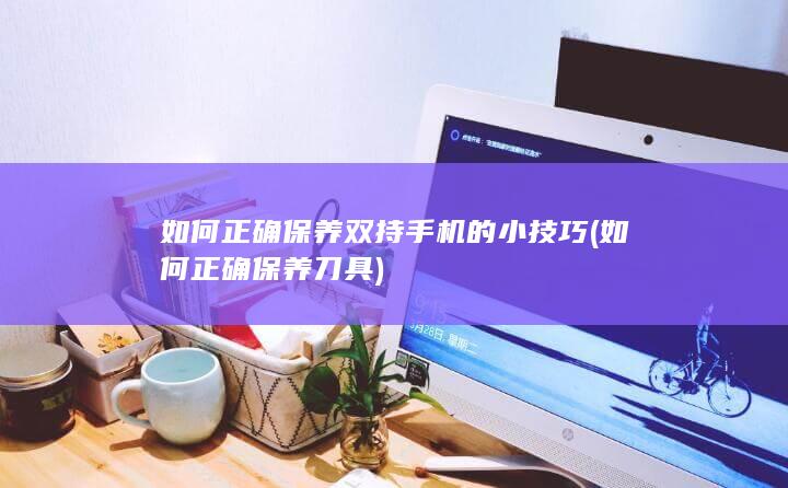 如何正确保养双持手机的小技巧 (如何正确保养刀具)