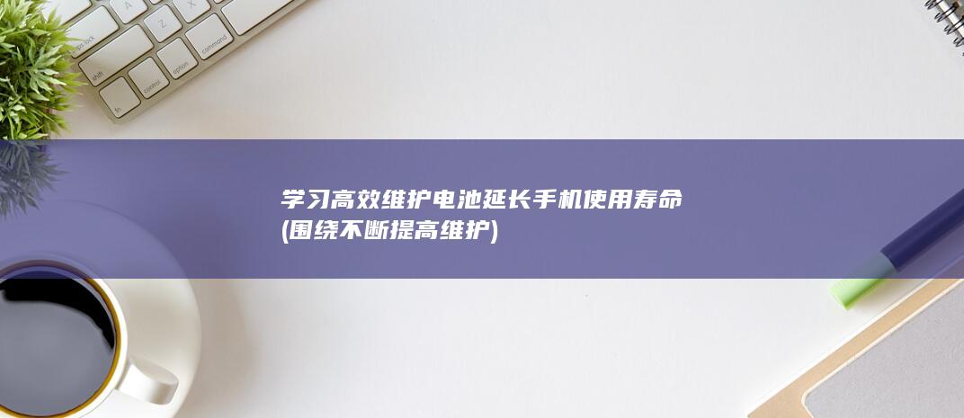 学习高效维护电池延长手机使用寿命 (围绕不断提高维护)