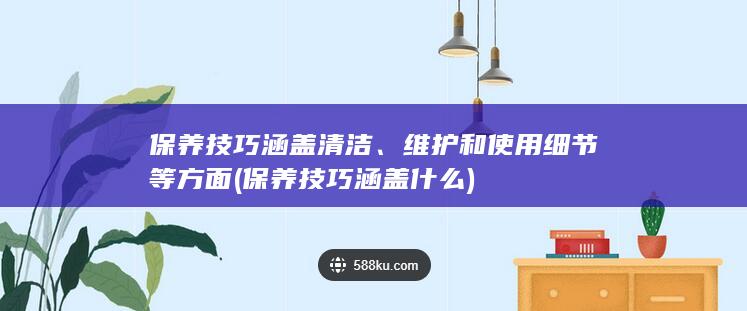 保养技巧涵盖清洁、维护和使用细节等方面 (保养技巧涵盖什么)