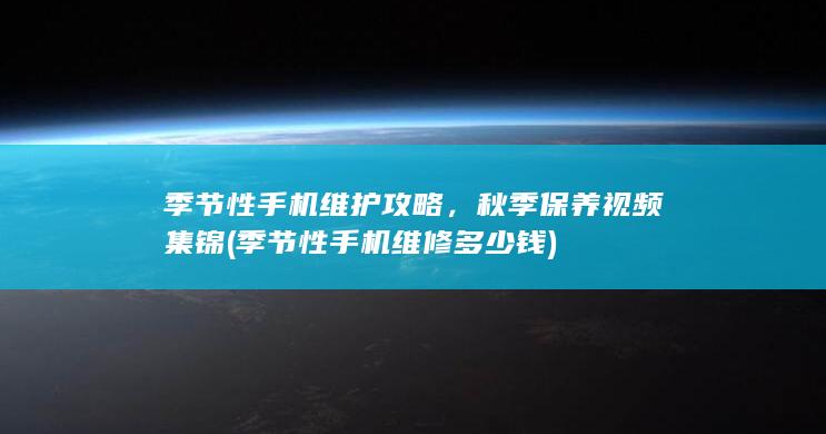 季节性手机维护攻略，秋季保养视频集锦 (季节性手机维修多少钱)