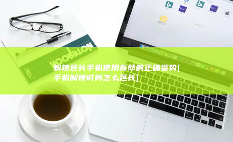 解锁延长手机使用寿命的正确姿势 (手机解锁时间怎么延长)