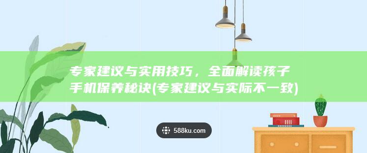 专家建议与实用技巧，全面解读孩子手机保养秘诀 (专家建议与实际不一致)